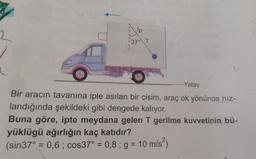 6
2
lip
1370 T
......Yatay
Bir aracın tavanına iple asılan bir cisim, araç ok yönünde hiz-
landığında şekildeki gibi dengede kalıyor.
Buna göre, ipte meydana gelen T gerilme kuvvetinin bü-
yüklügü ağırlığın kaç katıdır?
(sin37° = 0,6 ; cos37° = 0,8; g = 10 m/s2)
