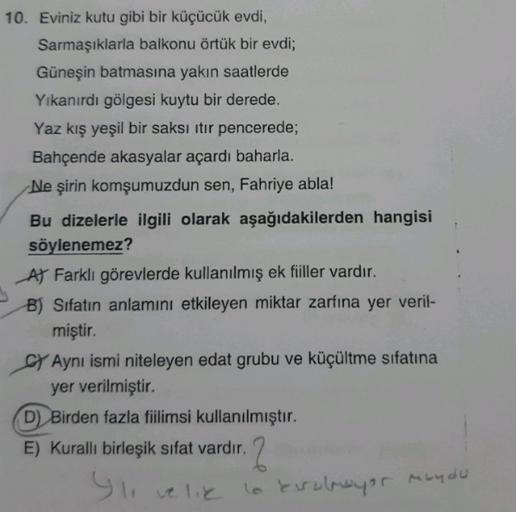 10. Eviniz kutu gibi bir küçücük evdi,
Sarmaşıklarla balkonu örtük bir evdi;
Güneşin batmasına yakın saatlerde
Yıkanırdı gölgesi kuytu bir derede.
Yaz kış yeşil bir saksı itir pencerede;
Bahçende akasyalar açardı baharla.
Ne şirin komşumuzdun sen, Fahriye