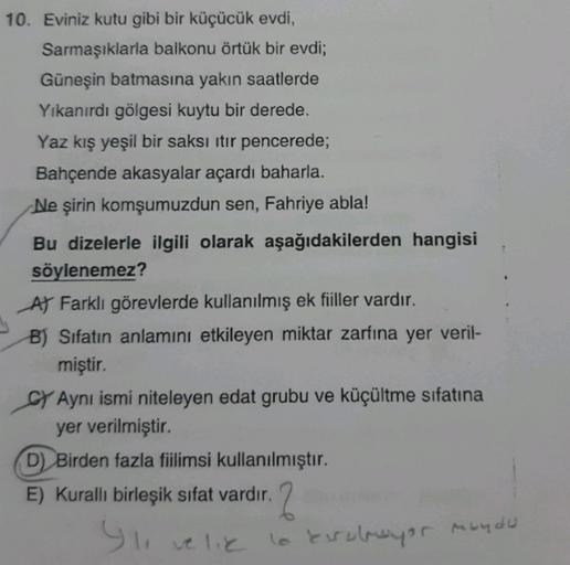 10. Eviniz kutu gibi bir küçücük evdi,
Sarmaşıklarla balkonu örtük bir evdi;
Güneşin batmasına yakın saatlerde
Yıkanırdı gölgesi kuytu bir derede.
Yaz kış yeşil bir saksı itir pencerede;
Bahçende akasyalar açardı baharla.
Ne şirin komşumuzdun sen, Fahriye 