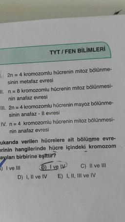 TYT / FEN BİLİMLERİ
2n = 4 kromozomlu hücrenin mitoz bölünme-
sinin metafaz evresi
II. n = 8 kromozomlu hücrenin mitoz bölünmesi-
nin anafaz evresi
III. 2n = 4 kromozomlu hücrenin mayoz bölünme-
sinin anafaz - ll evresi
IV. n = 4 kromozomlu hücrenin mitoz bölünmesi-
nin anafaz evresi
ukarıda verilen hücrelere ait bölünme evre-
erinin hangilerinde hücre içindeki kromozom
ayıları birbirine eşittir?
-) I ve III
6) I ve LV C) II ve III
D) I, II ve IV E) I, II, III ve IV
