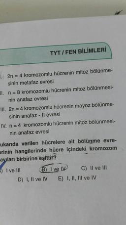 TYT / FEN BİLİMLERİ
2n = 4 kromozomlu hücrenin mitoz bölünme-
sinin metafaz evresi
II. n = 8 kromozomlu hücrenin mitoz bölünmesi-
nin anafaz evresi
III. 2n = 4 kromozomlu hücrenin mayoz bölünme-
sinin anafaz - ll evresi
IV. n = 4 kromozomlu hücrenin mitoz bölünmesi-
nin anafaz evresi
ukarıda verilen hücrelere ait bölünme evre-
erinin hangilerinde hücre içindeki kromozom
ayıları birbirine eşittir?
-) I ve III
6) I ve LV C) II ve III
D) I, II ve IV E) I, II, III ve IV
