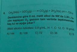 6. CH2OH(s) + 3/202(g) -CO2(g) + 2H20(s) AH =-720 kJ
Denklemine göre 8 mL metil alkol ile NK'da 3,36 L ha.
cim kaplayan O2 gazinin tam verimle tepkimesinden
kaç kJ isi açığa çıkar?
(Metil alkolün özkütlesi: 0,8 g/mL, H: 1, C: 12,0:16 g/mol)
C) 72 D) 36
A) 144
B) 108
E) 18