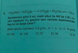 6. CH2OH(s) + 3/202(g) -CO2(g) + 2H20(s) AH =-720 kJ
Denklemine göre 8 mL metil alkol ile NK'da 3,36 L ha.
cim kaplayan O2 gazinin tam verimle tepkimesinden
kaç kJ isi açığa çıkar?
(Metil alkolün özkütlesi: 0,8 g/mL, H: 1, C: 12,0:16 g/mol)
C) 72 D) 36
A) 144
B) 108
E) 18
