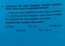 2. C2H5OH(s) (etil alkol) bileşiğinin standart şartlarda
molar yanma isisini hesaplayabilmek için;
1. CO2(g) ve H2O(s) bileşiklerinin molar oluşum entalpiler
II. C2H5OH(s) (etil alkol) bileşiğinin molar oluşum entalpisi
III. C2H5OH(s) (etil alkol) bileşiğinin mol kütlesi
niceliklerinden hangileri bilinmelidir?
A) Yalnız!
B) I ve II
C) Yalnız III
D) Il ve III
E) I, II ve III