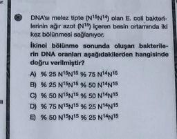 Jr.
DNA'sı melez tipte (N15N14) olan E. coli bakteri-
lerinin ağır azot (N15) içeren besin ortamında iki
kez bölünmesi sağlanıyor.
ikinci bölünme sonunda oluşan bakterile-
rin DNA oranları aşağıdakilerden hangisinde
doğru verilmiştir?
A) % 25 N15N15 % 75 N14N15
B) % 25 N15N15 % 50 N14N15
C) % 50 N15N15 % 50 N14N15
D) % 75 N15N15 % 25 N14N15
E) % 50 N15N15 % 25 N14N15