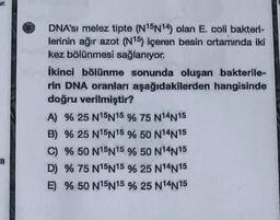 Jr.
DNA'sı melez tipte (N15N14) olan E. coli bakteri-
lerinin ağır azot (N15) içeren besin ortamında iki
kez bölünmesi sağlanıyor.
ikinci bölünme sonunda oluşan bakterile-
rin DNA oranları aşağıdakilerden hangisinde
doğru verilmiştir?
A) % 25 N15N15 % 75 N14N15
B) % 25 N15N15 % 50 N14N15
C) % 50 N15N15 % 50 N14N15
D) % 75 N15N15 % 25 N14N15
E) % 50 N15N15 % 25 N14N15
