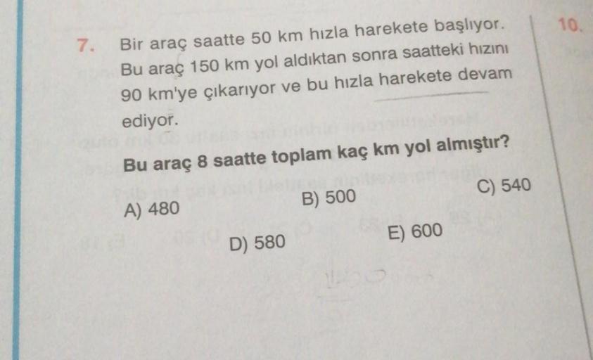 10.
7.
Bir araç saatte 50 km hızla harekete başlıyor.
Bu araç 150 km yol aldıktan sonra saatteki hızını
90 km'ye çıkarıyor ve bu hızla harekete devam
ediyor.
Bu araç 8 saatte toplam kaç km yol almıştır?
C) 540
B) 500
A) 480
E) 600
D) 580