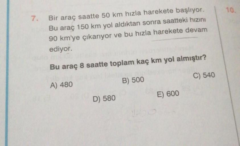 10.
7.
Bir araç saatte 50 km hızla harekete başlıyor.
Bu araç 150 km yol aldıktan sonra saatteki hızını
90 km'ye çıkarıyor ve bu hızla harekete devam
ediyor.
Bu araç 8 saatte toplam kaç km yol almıştır?
C) 540
B) 500
A) 480
E) 600
D) 580
