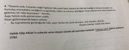 4. "Düzenli ordu Yunanları değil ingilizleri bile yendi fakat İstanbul'da hâlâ darmadağınık birkaç kumandan yolc
Kurtuluş mücadelesi verdiğimiz şu günlerde, halkın ve ordunun işbirliğiyle Yunan askerlerini bir daha Anadolu'ya
gelemez bir hâle koymalıyız." diyordu.
Ayşe henüz ordu günlerinden uzaktı.
İhsan gülümseyerek başını sallıyor:
Bu topraklarda gerektiğinde halk, asker herkes tek yürek olmuştur, yine olacaktır, diyordu.
Ateşten Gömlek, Halide Edip Adivar
Halide Edip Adıvar'ın yukarıda verien Ateşten Gömlek adlı eserinden hareketle "edebiyat-tarih" ilişkisini açıklayınız.
(10p)
