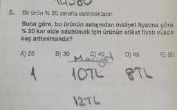 5. Bir ürün % 20 zararla satılmaktadır.
Buna göre, bu ürünün satışından maliyet fiyatına göre
% 20 kar elde edebilmek için ürünün etiket flyatı yüzde
kaç arttırılmalıdır?
A) 25
B) 30
D) 45
E) 50
1
Madet
10TL
8TL
12TL
