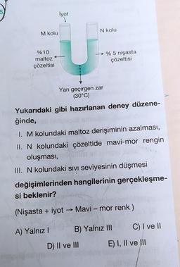 lyot
N kolu
M kolu
%10
maltoz
çözeltisi
% 5 nişasta
çözeltisi
Yarı geçirgen zar
(30°C)
Yukarıdaki gibi hazırlanan deney düzene-
ğinde,
I. M kolundaki maltoz derişiminin azalması,
II. N kolundaki çözeltide mavi-mor rengin
oluşması,
III. N kolundaki sıvı seviyesinin düşmesi
değişimlerinden hangilerinin gerçekleşme-
si beklenir?
(Nişasta + iyot → Mavi – mor renk)
A) Yalnız!
B) Yalnız III
C) I ve II
D) II ve III
E) I, II ve III
