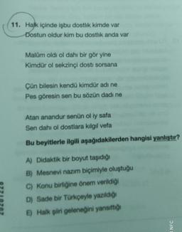11. Halk içinde işbu dostlik kimde var
Dostun oldur kim bu dostlik anda var
Malam oldi ol dahi bir gör yine
Kimdür ol sekzinci dosti sorsana
Çün bilesin kendü kimdür adı ne
Pes göresin sen bu sözün dadı ne
Atan anandur senün ol iy safa
Sen dahi ol dostlara kilgil vefa
Bu beyitlerle ilgili aşağıdakilerden hangisi yanlıştır?
A) Didaktik bir boyut taşıdığı
B) Mesnevi nazım biçimiyle oluştuğu
C) Konu birliğine önem verildiği
D) Sade bir Türkçeyle yazıldığı
E) Halk şiiri geleneğini yansıttığı
NFC