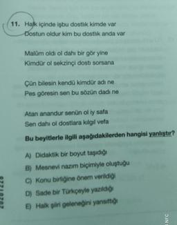 11. Halk içinde işbu dostlik kimde var
Dostun oldur kim bu dostlik anda var
Malam oldi ol dahi bir gör yine
Kimdür ol sekzinci dosti sorsana
Çün bilesin kendü kimdür adı ne
Pes göresin sen bu sözün dadı ne
Atan anandur senün ol iy safa
Sen dahi ol dostlara kilgil vefa
Bu beyitlerle ilgili aşağıdakilerden hangisi yanlıştır?
A) Didaktik bir boyut taşıdığı
B) Mesnevi nazım biçimiyle oluştuğu
C) Konu birliğine önem verildiği
D) Sade bir Türkçeyle yazıldığı
E) Halk şiiri geleneğini yansıttığı
NFC
