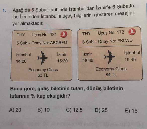 1. Aşağıda 5 Şubat tarihinde İstanbul'dan İzmir'e 6 Şubatta
ise İzmir'den İstanbul'a uçuş bilgilerini gösteren mesajlar
yer almaktadır.
THY
Uçuş No: 172
THY Uçuş No: 1212
5 Şub - Onay No: ABCBFQ
6 Şub - Onay No: FKLWU
İzmir
İstanbul
14:20
İzmir
15:20
İstan