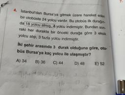 7.
4. İstanbul'dan Bursa'ya gitmek üzere hareket eden
bir otobüste 24 yolcu vardır. Bu otobüs ilk durağın-
da 18 yolcu almış, 4 yolcu indirmiştir. Bundan son-
raki her durakta bir önceki durağa göre 3 eksik
yolcu alip, 3 fazla yolcu indirmiştir.
İki şehir arasında 3 durak olduğuna göre, oto-
büs Bursa'ya kaç yolcu ile ulaşmıştır?
A) 34
B) 36
C) 44
D) 48
E) 52
14
