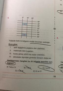 D)
E)
6.
5°
15°
25°
í
L
G
í
A
60°
40°
30°
20°
0°
20°
30°
40°
B
S
A
A
M 8.
A
Yukarıda farklı iki bölgenin mutlak konumları verilmiştir.
Buna göre;
1. tarih değiştirme çizgisine olan uzaklıkları,
II. matematik iklim kuşakları,
III. kuzey güney yönlü kuş uçuşu uzaklıkları,
IV. ekinokslar dışındaki günlerde Güneş'in doğuş anı
özelliklerinden hangileri bu iki bölgede kesinlikle aynı
değildir?
Yul
har
gös
A) Yalnız IV B) Ivell
D) II veu
C) I ve III
E) III ve IV
15
