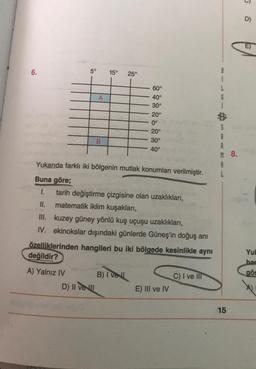 D)
E)
6.
5°
15°
25°
í
L
G
í
A
60°
40°
30°
20°
0°
20°
30°
40°
B
S
A
A
M 8.
A
Yukarıda farklı iki bölgenin mutlak konumları verilmiştir.
Buna göre;
1. tarih değiştirme çizgisine olan uzaklıkları,
II. matematik iklim kuşakları,
III. kuzey güney yönlü kuş uçuşu uzaklıkları,
IV. ekinokslar dışındaki günlerde Güneş'in doğuş anı
özelliklerinden hangileri bu iki bölgede kesinlikle aynı
değildir?
Yul
har
gös
A) Yalnız IV B) Ivell
D) II veu
C) I ve III
E) III ve IV
15
