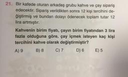 21. Bir kafede oturan arkadaş grubu kahve ve Çay sipariş
edecektir. Sipariş verildikten sonra 12 kişi tercihini de-
ğiştirmiş ve bundan dolayı ödenecek toplam tutar 12
lira artmıştır.
Kahvenin birim fiyatı, çayın birim fiyatından 3 lira
fazla olduğuna göre, çay içmek isteyen kaç kişi
tercihini kahve olarak değiştirmiştir?
B) 8 C) 7 D) 6 E) 5
A) 9