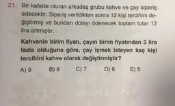 21. Bir kafede oturan arkadaş grubu kahve ve Çay sipariş
edecektir. Sipariş verildikten sonra 12 kişi tercihini de-
ğiştirmiş ve bundan dolayı ödenecek toplam tutar 12
lira artmıştır.
Kahvenin birim fiyatı, çayın birim fiyatından 3 lira
fazla olduğuna göre, çay içmek isteyen kaç kişi
tercihini kahve olarak değiştirmiştir?
B) 8 C) 7 D) 6 E) 5
A) 9
