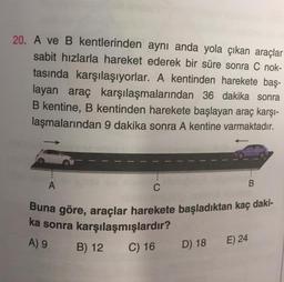 20. A ve B kentlerinden aynı anda yola çıkan araçlar
sabit hızlarla hareket ederek bir süre sonra C nok-
tasında karşılaşıyorlar. A kentinden harekete baş-
layan araç karşılaşmalarından 36 dakika sonra
B kentine, B kentinden harekete başlayan araç karşı-
laşmalarından 9 dakika sonra A kentine varmaktadır.
B
A
C
Buna göre, araçlar harekete başladıktan kaç daki-
ka sonra karşılaşmışlardır?
C) 16
A) 9 B) 12
D) 18
E) 24
