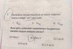 3. Elementlerin standart koşullarda en kararlı hallerinin
oluşma entalpisi “sıfır” kabul edilir.
1. Na(s)
II. CUK)
III. O3(9)
Buna göre, yukarıdaki maddelerden hangilerinin
standart oluşum entalpisi sıfırdır?
A) Yalnız !
B) Yalnız ||
C) I ve III
D) II ve III
E) I, II ve III