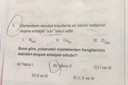 3. Elementlerin standart koşullarda en kararlı hallerinin
oluşma entalpisi “sıfır” kabul edilir.
1. Na(s)
II. CUK)
III. O3(9)
Buna göre, yukarıdaki maddelerden hangilerinin
standart oluşum entalpisi sıfırdır?
A) Yalnız !
B) Yalnız ||
C) I ve III
D) II ve III
E) I, II ve III
