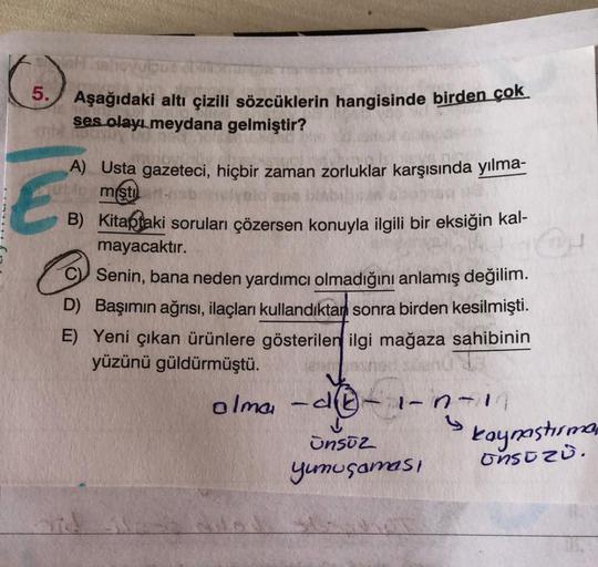 5.
Aşağıdaki altı çizili sözcüklerin hangisinde birden çok
ses olayı meydana gelmiştir?
A) Usta gazeteci, hiçbir zaman zorluklar karşısında yılma-
miştı.
B) Kitaptaki soruları çözersen konuyla ilgili bir eksiğin kal-
mayacaktır.
C) Senin, bana neden yardım