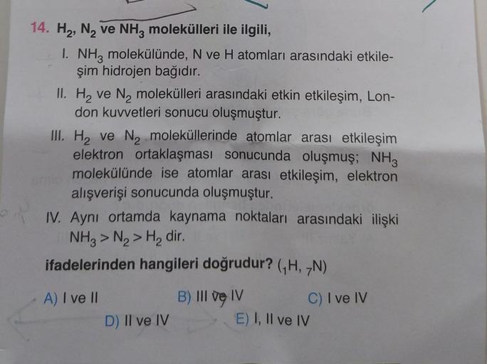 14. H2, N, ve NH, molekülleri ile ilgili,
I. NH3 molekülünde, N ve H atomları arasındaki etkile-
şim hidrojen bağıdır.
II. Hy ve N, molekülleri arasındaki etkin etkileşim, Lon-
don kuvvetleri sonucu oluşmuştur.
III. Hy ve Nz moleküllerinde atomlar arası et