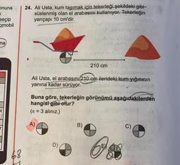 onuna
24. Ali Usta, kum taşımak için tekerleği şekildeki gibi-
süslenmiş olan el arabasını kullanıyor. Tekerleğin
yarıçapı 10 cm'dir.
seçip
omobil
na
210 cm
On
Ali Usta, el arabasını 210 cm ilerideki kum yığınının
yanına kadar sürüyor.
ch
Buna göre, tekerleğin görünümü aşağıdakilerden
hangisi gibi olur?
(Tt = 3 alınız.)
A)
B)
C)
D)
EX
68
