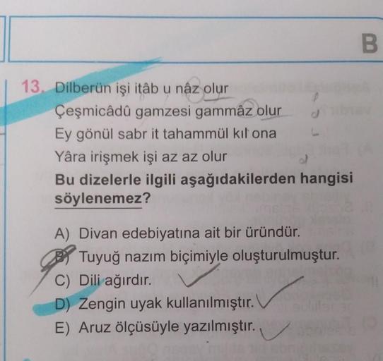 B
13. Dilberün işi itâb u nâz olur
Çeşmicâdû gamzesi gammâz olur
d
Ey gönül sabr it tahammül kıl ona
Yâra irişmek işi az az olur
Bu dizelerle ilgili aşağıdakilerden hangisi
söylenemez?
A) Divan edebiyatına ait bir üründür.
Tuyuğ nazım biçimiyle oluşturulmu