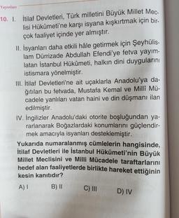 Yayınları
10. I. İtilaf Devletleri, Türk milletini Büyük Millet Mec-
lisi Hükûmeti'ne karşı isyana kışkırtmak için bir-
çok faaliyet içinde yer almıştır.
11. İsyanları daha etkili hâle getirmek için Şeyhülis-
lam Dürrizade Abdullah Efendi'ye fetva yayım-
latan İstanbul Hükûmeti, halkın dini duygularını
istismara yönelmiştir.
III. İtilaf Devletleri'ne ait uçaklarla Anadolu'ya da-
ğıtılan bu fetvada, Mustafa Kemal ve Millî Mü-
cadele yanlıları vatan haini ve din düşmanı ilan
edilmiştir.
IV. İngilizler Anadolu'daki otorite boşluğundan ya-
rarlanarak Boğazlardaki konumlarını güçlendir-
mek amacıyla isyanları desteklemiştir.
Yukarıda numaralanmış cümlelerin hangisinde,
İtilaf Devletleri ile İstanbul Hükümeti'nin Büyük
Millet Meclisini ve Milli Mücadele taraftarlarını
hedef alan faaliyetlerde birlikte hareket ettiğinin
kesin kanıtıdır?
A) I
B) II
C) III
D) IV