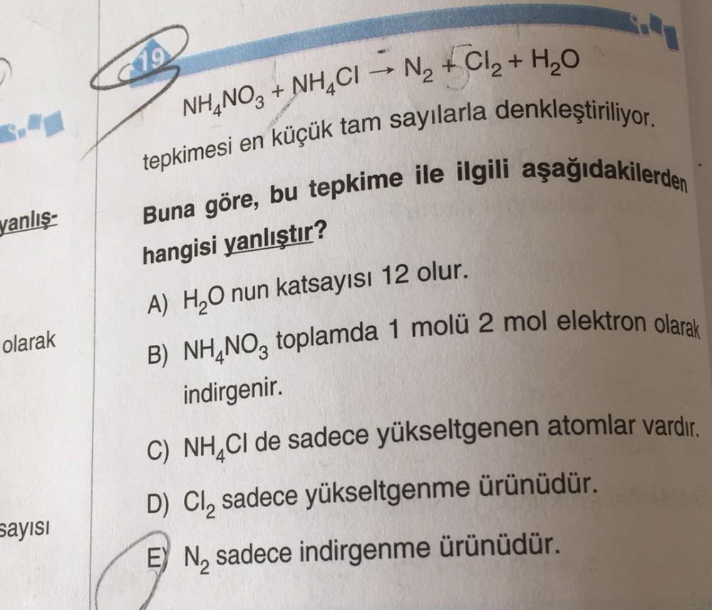 19
-
NH4NO3 + NH4Cl -> N2 + Cl2 + H2O
tepkimesi en küçük tam sayılarla denkleştiriliyor.
Buna göre, bu tepkime ile ilgili aşağıdakilerden
yanlış-
hangisi yanlıştır?
A) H,O nun katsayısı 12 olur.
olarak
B) NH4NO3 toplamda 1 molü 2 mol elektron olarak
indirg