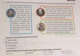 KILP98
7. Aşağıda Mustafa Kemal'in düşünce dünyasının oluşmasında etkili olan yerli aydınlarla ilgili bazı bilgiler verilmiştir.
"Ordunun Destanı" adlı şiirinde Mustafa Ke-
male de yer veren Mehmet Emin Yurda-
kul, eserlerinde "vatan, millet ve milli
birlik" gibi kavramları yoğun bir şekilde
işlemiştir. Mustafa Kemal hayatı boyunca
bu duyguları kalbinde taşımıştır.
"Vatan sevgisi ve hürriyet"
gibi konuları coşkun
bir şekilde işleyen
Namık Kemal, Mus-
tafa Kemal'in kal-
binde vatan sevgisi
ve hürriyet aşkı gibi
duyguların yerleşmesine
yardımcı olmuştur. Mus-
tafa Kemal meclis konuş-
malarında Namık Kemal'in
şiirlerinden de örnekler
vermiştir.
Ziya Gökalp'ın fikirleri, özellikle cumhuriyetin
ilk dönemlerinde, devletin kültür politika-
ları belirlenirken etkili olmuştur. Bazı ta-
rihçiler Atatürk'ün "Vücudumun babası
Ali Riza Efendi, fikirlerimin babası ise Ziya
Gökalp'tır" dediğini ifade etmektedir.
Buna göre bu aydınların Mustafa Kemal'in;
1. Milliyetçilik,
II. Vatanseverlik,
III. Inkılapçılık,
IV. Özgürlük
kişilik özelliklerinden hangilerinin oluşmasında etkili olduğu söylenebilir?
A) I ve 11
B) I ve IV
C) I, II ve III
D) I, II ve IV
