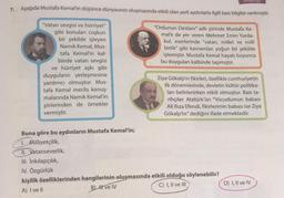 KILP98
7. Aşağıda Mustafa Kemal'in düşünce dünyasının oluşmasında etkili olan yerli aydınlarla ilgili bazı bilgiler verilmiştir.
"Ordunun Destanı" adlı şiirinde Mustafa Ke-
male de yer veren Mehmet Emin Yurda-
kul, eserlerinde "vatan, millet ve milli
birlik" gibi kavramları yoğun bir şekilde
işlemiştir. Mustafa Kemal hayatı boyunca
bu duyguları kalbinde taşımıştır.
"Vatan sevgisi ve hürriyet"
gibi konuları coşkun
bir şekilde işleyen
Namık Kemal, Mus-
tafa Kemal'in kal-
binde vatan sevgisi
ve hürriyet aşkı gibi
duyguların yerleşmesine
yardımcı olmuştur. Mus-
tafa Kemal meclis konuş-
malarında Namık Kemal'in
şiirlerinden de örnekler
vermiştir.
Ziya Gökalp'ın fikirleri, özellikle cumhuriyetin
ilk dönemlerinde, devletin kültür politika-
ları belirlenirken etkili olmuştur. Bazı ta-
rihçiler Atatürk'ün "Vücudumun babası
Ali Riza Efendi, fikirlerimin babası ise Ziya
Gökalp'tır" dediğini ifade etmektedir.
Buna göre bu aydınların Mustafa Kemal'in;
1. Milliyetçilik,
II. Vatanseverlik,
III. Inkılapçılık,
IV. Özgürlük
kişilik özelliklerinden hangilerinin oluşmasında etkili olduğu söylenebilir?
A) I ve 11
B) I ve IV
C) I, II ve III
D) I, II ve IV
