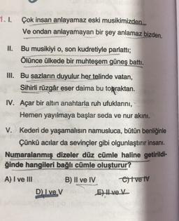 1.1.
Çok insan anlayamaz eski musikimizden..
Ve ondan anlayamayan bir şey anlamaz bizden.
II. Bu musikiyi o, son kudretiyle parlatti;
Ölünce ülkede bir muhteşem güneş battı.
III. Bu sazların duyulur her telinde vatan,
Sihirli rüzgâr eser daima bu topraktan.
IV. Açar bir altın anahtarla ruh ufuklarını,
Hemen yayılmaya başlar seda ve nur akini.
V. Kederi de yaşamalısın namusluca, bütün benliğinle
Çünkü acılar da sevinçler gibi olgunlaştırır insanı.
Numaralanmış dizeler düz cümle haline getirildi-
ğinde hangileri bağlı cümle oluşturur?
A) I ve III
B) II ve IV Oltve iv
D Ive V
E) Hvek