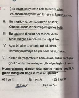 1.1.
Çok insan anlayamaz eski musikimizden..
Ve ondan anlayamayan bir şey anlamaz bizden.
II. Bu musikiyi o, son kudretiyle parlatti;
Ölünce ülkede bir muhteşem güneş battı.
III. Bu sazların duyulur her telinde vatan,
Sihirli rüzgâr eser daima bu topraktan.
IV. Açar bir altın anahtarla ruh ufuklarını,
Hemen yayılmaya başlar seda ve nur akini.
V. Kederi de yaşamalısın namusluca, bütün benliğinle
Çünkü acılar da sevinçler gibi olgunlaştırır insanı.
Numaralanmış dizeler düz cümle haline getirildi-
ğinde hangileri bağlı cümle oluşturur?
A) I ve III
B) II ve IV Oltve iv
D Ive V
E) Hvek
