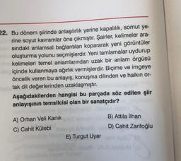 22. Bu dönem şiirinde anlaşılırlık yerine kapalılık, somut ye-
rine soyut kavramlar öne çıkmıştır. Şairler, kelimeler ara-
sindaki anlamsal bağlantıları kopararak yeni görüntüler
oluşturma yolunu seçmişlerdir. Yeni tamlamalar uydurup
kelimeleri temel anlamlarından uzak bir anlam örgüsü
ale içinde kullanmaya ağırlık vermişlerdir. Biçime ve imgeye
öncelik veren bu anlayış, konuşma dilinden ve halkın or-
tak dil değerlerinden uzaklaşmıştır.
Aşağıdakilerden hangisi bu parçada söz edilen şiir
anlayışının temsilcisi olan bir sanatçıdır?
A) Orhan Veli Kanık
C) Cahit Külebi
B) Attila İlhan
D) Cahit Zarifoğlu
E) Turgut Uyar
