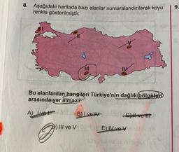 8. Aşağıdaki haritada bazı alanlar numaralandırılarak koyu
renkle gösterilmiştir.
9.
3
Bu alanlardan hangileri Türkiye'nin dağlık bölgeleri
arasında
yer almaz?
A) Ive It
B) Ive
C) ve ir
III ve V
E IV ve V
