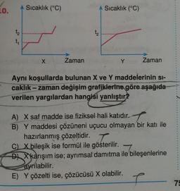 LO.
Sıcaklık (°C)
Sıcaklık (°C)
t
4
X
Zaman
Y
Zaman
Aynı koşullarda bulunan X ve Y maddelerinin si-
caklık - zaman değişim grafiklerine göre aşağıda
verilen yargılardan hangisi yanlıştır?
A) X saf madde ise fiziksel hali katıdır.
B) Y maddesi çözüneni uçucu olmayan bir katı ile
hazırlanmış çözeltidir. T
C) X bileşik ise formül ile gösterilir.
7
DX X karışım ise; ayrımsal damıtma ile bileşenlerine
ayrılabilir.
E) Y çözelti ise, çözücüsü X olabilir.
T
7