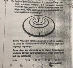 ORIJINA
3829
11. Aşağıda görünümleri verilen A, B, C ve D isimli koşu pist-
lerinin uzunlukları sırasıyla 1, 2, 4 ve 8 sayıları ile doğru
orantilidir. Arzu sabit hızla koşarak A pistinde bir tam turu
36 dakikada, Deniz
sabit hızla koşarak D pistinde bir tam
turu 96 dakikada tamamlamıştır.
B
D
Sonra, Arzu hızını iki katına çıkararak C pistinde sabit hız-
la, Deniz ise hızını yarıya düşürerek B pistinde sabit hızla
koşmaya başlamıştır.
Buna göre, son durumda bu iki kişinin bulundukları
pistlerde bir tam turu tamamlama süreleri arasındaki
fark kaç dakikadir?
A) 24
B) 28
C) 32
D) 36 E) 40
(2020-MSÜ)
A
B
C D