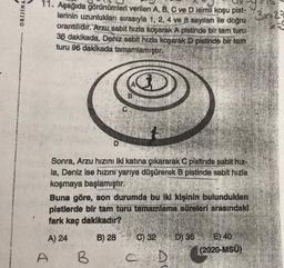 ORIJINA
3829
11. Aşağıda görünümleri verilen A, B, C ve D isimli koşu pist-
lerinin uzunlukları sırasıyla 1, 2, 4 ve 8 sayıları ile doğru
orantilidir. Arzu sabit hızla koşarak A pistinde bir tam turu
36 dakikada, Deniz
sabit hızla koşarak D pistinde bir tam
turu 96 dakikada tamamlamıştır.
B
D
Sonra, Arzu hızını iki katına çıkararak C pistinde sabit hız-
la, Deniz ise hızını yarıya düşürerek B pistinde sabit hızla
koşmaya başlamıştır.
Buna göre, son durumda bu iki kişinin bulundukları
pistlerde bir tam turu tamamlama süreleri arasındaki
fark kaç dakikadir?
A) 24
B) 28
C) 32
D) 36 E) 40
(2020-MSÜ)
A
B
C D
