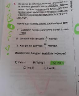 6. Bir kayıkçı bir nehirde akıntıya ters yönde sabit hız-
la ilerlerken gazetesini nehire düşürüyor. Gazete
nehire düştükten t saniye sonra durumu fark eden
kayıkçı zaman kaybetmeden dönüp aynı sabit hız-
la gazetenin sürüklendiği doğrultuda ilerleyip gaze-
teyi alıyor.
endemik
Nehire düşen gazete x metre sürüklendiğine göre,
1.
Gazetenin nehirde sürüklenme süresi 2t sani-
yedir,
ş
X
II. Akıntının hızı saniyede
metredir.
2t
2x
III. Kayığın hızı saniyede
metredir.
t
ifadelerinden hangileri kesinlikle doğrudur?
A) Yalnız 1
B) Yalnız II
C) I ve II
D) I ve III
E) II ve III
