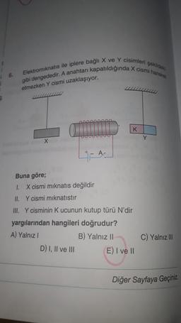 Elektromiknatıs ile iplere bağlı X ve Y cisimleri şekilde
gibi dengededir. A anahtarı kapatıldığında X cismi hareket
etmezken Y cismi uzaklaşıyor.
K
Y
X
Buna göre;
1. X cismi miknatis değildir
II. Y cismi miknatıstır
III. Y cisminin K ucunun kutup türü N'dir
yargılarından hangileri doğrudur?
A) Yalnız!
B) Yalnız 11
D) I, II ve III E) I ve II
C) Yalnız III
Diğer Sayfaya Geçiniz
