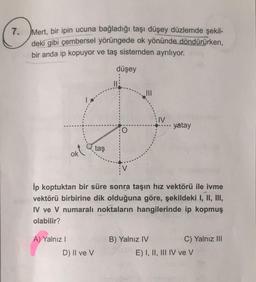 7. Mert
, bir ipin ucuna bağladığı taşı düşey düzlemde şekil-
deki gibi çembersel yörüngede ok yönünde döndürürken,
bir anda ip kopuyor ve taş sistemden ayrılıyor.
düşey
11
:IV
- yatay
okt
taş
Ip koptuktan bir süre sonra taşın hız vektörü ile ivme
vektörü birbirine dik olduğuna göre, şekildeki I, II, III,
IV ve V numaralı noktaların hangilerinde ip kopmuş
olabilir?
A) Yalnız!
B) Yalnız IV
C) Yalnız III
E) I, II, III IV ve V
D) II ve V