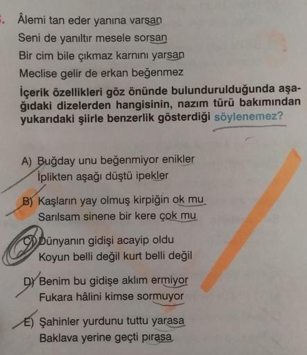 8. Âlemi tan eder yanına varşan
Seni de yanıltir mesele sorsan
Bir cim bile çıkmaz karnını yarsan
Meclise gelir de erkan beğenmez
İçerik özellikleri göz önünde bulundurulduğunda aşa-
ğıdaki dizelerden hangisinin, nazım türü bakımından
yukarıdaki şiirle ben