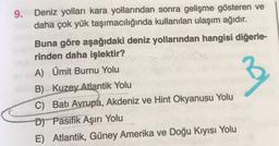 9. Deniz yolları kara yollarından sonra gelişme gösteren ve
daha çok yük taşımacılığında kullanılan ulaşım ağıdır.
Buna göre aşağıdaki deniz yollarından hangisi diğerle-
rinden daha işlektir?
A) Ümit Burnu Yolu
B) Kuzey Atlantik Yolu
C) Batı Avrupa, Akdeniz ve Hint Okyanusu Yolu
D) Pasifik Aşırı Yolu
E) Atlantik, Güney Amerika ve Doğu Kıyısı Yolu
B
3