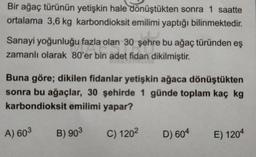 Bir ağaç türünün yetişkin hale dönüştükten sonra 1 saatte
ortalama 3,6 kg karbondioksit emilimi yaptığı bilinmektedir.
Sanayi yoğunluğu fazla olan 30 şehre bu ağaç türünden eş
zamanlı olarak 80'er bin adet fidan dikilmiştir.
adet fide
Buna göre; dikilen fidanlar yetişkin ağaca dönüştükten
sonra bu ağaçlar, 30 şehirde 1 günde toplam kaç kg
karbondioksit emilimi yapar?
A) 603
B) 903
C) 1202
D) 604
E) 1204