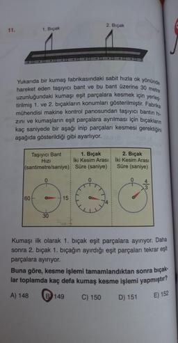 2. Bıçak
11.
1. Bıçak
10 = 1000000
Yukarıda bir kumaş fabrikasındaki sabit hızla ok yönünde
hareket eden taşıyıcı bant ve bu bant üzerine 30 metre
uzunluğundaki kumaşı eşit parçalara kesmek için yerleş.
tirilmiş 1. ve 2. bıçakların konumları gösterilmiştir. Fabrika
mühendisi makine kontrol panosundan taşıyıcı bantin hi-
zini ve kumaşların eşit parçalara ayrılması için biçakların
kaç saniyede bir aşağı inip parçaları kesmesi gerektiğini
aşağıda gösterildiği gibi ayarlıyor.
Taşıyıcı Bant
1. Bıçak 2. Bıçak
Hizi
İki Kesim Arası İki Kesim Arası
(santimetre/saniye) Süre (saniye)
Süre (saniye)
+
60
15
30
Kumaşı ilk olarak 1. bıçak eşit parçalara ayırıyor. Daha
sonra 2. bıçak 1. bıçağın ayırdığı eşit parçaları tekrar eşit
parçalara ayırıyor.
Buna göre, kesme işlemi tamamlandıktan sonra bıçak-
lar toplamda kaç defa kumaş kesme işlemi yapmıştır?
A) 148
B 149
C) 150
D) 151
E) 152
