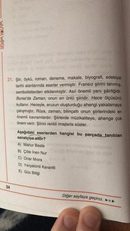 DENM HOCAM
21. Şiir, öykü, roman, deneme, makale, biyografi, edebiyat
tarihi alanlarında eserler vermiştir. Fransız şiirini tanımış,
sembolistlerden etkilenmiştir. Asıl önemli yani şâirliğidir.
Bursa'da Zaman, onun en ünlü şiiridir. Hece ölçüsünü
kullanır. Heceyle, aruzun oluşturduğu ahengi yakalamaya
çalışmıştır. Rüya, zaman, bilinçaltı onun şiirlerindeki en
önemli kavramlardır. Şiirlerde müzikaliteye, ahenge çok
önem verir. Şiirini renkli imajlarla süsler.
Aşağıdaki eserlerden hangisi bu parçada tanıtılan
sanatçıya aittir?
A) Mahur Beste
B) Çöle inen Nur
C) Onar Misra
D) Yerçekimli Karanfil
E) Güz Bitiği
34
Diğer sayfaya geçiniz. ►►►