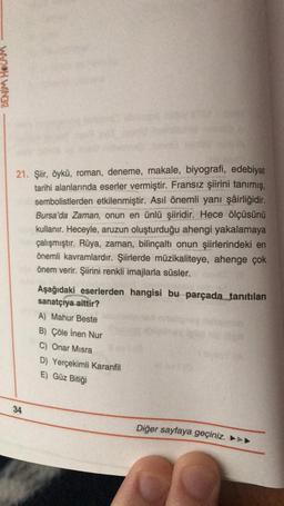 DENM HOCAM
21. Şiir, öykü, roman, deneme, makale, biyografi, edebiyat
tarihi alanlarında eserler vermiştir. Fransız şiirini tanımış,
sembolistlerden etkilenmiştir. Asıl önemli yani şâirliğidir.
Bursa'da Zaman, onun en ünlü şiiridir. Hece ölçüsünü
kullanır. Heceyle, aruzun oluşturduğu ahengi yakalamaya
çalışmıştır. Rüya, zaman, bilinçaltı onun şiirlerindeki en
önemli kavramlardır. Şiirlerde müzikaliteye, ahenge çok
önem verir. Şiirini renkli imajlarla süsler.
Aşağıdaki eserlerden hangisi bu parçada tanıtılan
sanatçıya aittir?
A) Mahur Beste
B) Çöle inen Nur
C) Onar Misra
D) Yerçekimli Karanfil
E) Güz Bitiği
34
Diğer sayfaya geçiniz. ►►►
